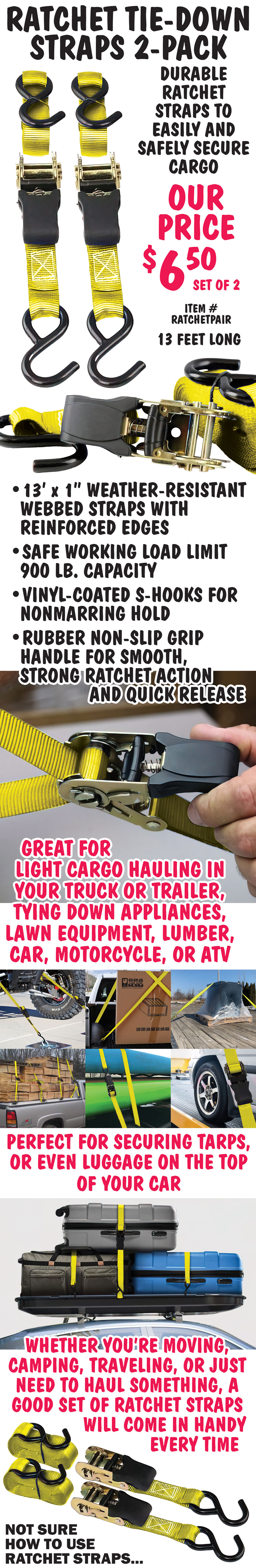 Ratchet Tie-Down Straps 2-pack, our price $6.50 for set of 2, 13 feet long, item number RATCHETPAIR. Durable yellow ratchet straps to easily and safely secure cargo. 13 foot long by 1 inch wide weather-resistant webbed straps have reinforced edges. Safe working load limit 900 pound capacity. S-hooks are attached to each end of the ratcheting strap and are vinyl-coated to help prevent scratches to cargo and the vehicle or trailer hauling it. Rubber non-slip grip handle for smooth, strong ratchet action and quick release. Great for light cargo hauling in your truck or trailer, tying down appliances, lawn equipment, lumber, car, motorcycle or ATV. Perfect for securing tarps, or even luggage on the top of your car. Whether you’re moving, camping, traveling, or just need to haul something, a good set of ratchet straps will come in handy every time.
