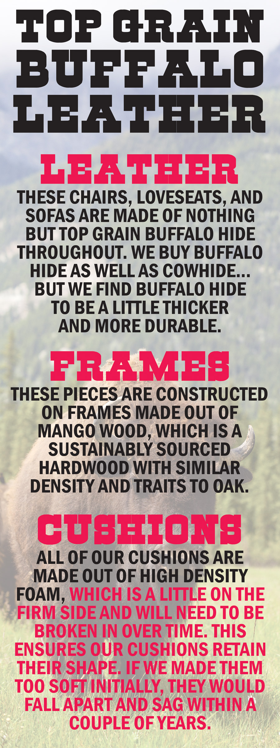 Top Grain Buffalo Leather. Leather: these chairs, loveseats, and sofas are made of nothing but top grain buffalo hide throughout. We buy buffalo hide as well as cowhide...but we find buffalo hide to be a little thicker and more durable. Frames: these pieces are constructed on frames made out of mango wood, which is a sustainably sourced hardwood with similar density and traits to oak. Cushions: all of our cushions are made out of high density foam, which is a little on the firm side and will need to be broken in over time. This ensures our cushions retain their shape. If we made them too soft initially, they would fall apart and sag within a couple of years.