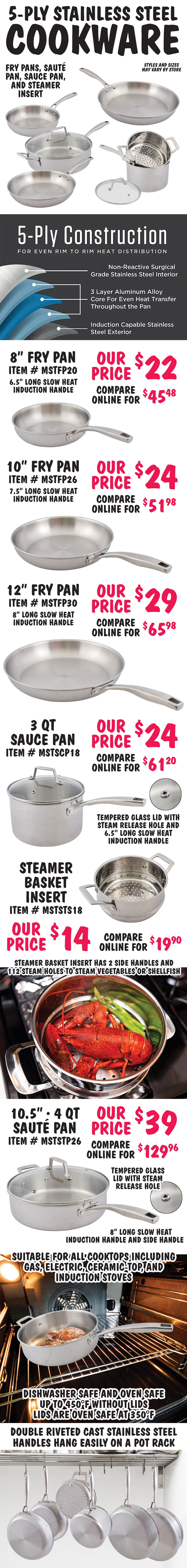 5 ply Stainless Steel Cookware – 8 inch, 10 inch, and 12 inch fry pans, 4 quart saute pan with glass lid, 3 quart sauce pan with glass lid, and steamer basket insert - $14 to $39. All with 5 ply construction for even rim to rim heat distribution, non reactive surgical grade stainless steel interior, 3 layre aluminum alloy core for even heat transfer throughout the pan, induction capable stainless steel exterior, double riveted cast stainless steel slow heat induction handles that hang easily on a pot rack. 8 inch fry pan $22, compare online for $45.48, 6 and a half inch long handle, item number MSTFP20. 10 inch fry pan $24, compare online for $51.98, 7 and a half inch long handle, item number MSTFP26. 12 inch fry pan $29, compare online for $65.98, 8 inch long handle, item number MSTFP20. 3 quart sauce pan with tempered glass lid $24, compare online for $61.20, 6 and a half inch long handle, lid has steam release hole, item number MSTSCP18. Steamer basket insert to fit 3 quart sauce pan $14, compare online for $19.90, item number MSTSTS18, steamer basket has 2 side handles and 112 steam holes to steam vegetables or shellfish. 10 and a half inch, 4 quart saute pan with tempered glass lid $39, compare online for $129.96, 8 inch long handle, lid has steam release hole, item number MSTSTP26. Pans are suitable for all cooktop including gas, electric, ceramic top, and induction stoves. Dishwasher safe and oven safe up to 450 degrees Fahrenheit without lids and 350 degrees Fahrenheit with lids. Styles and sizes may vary by store.