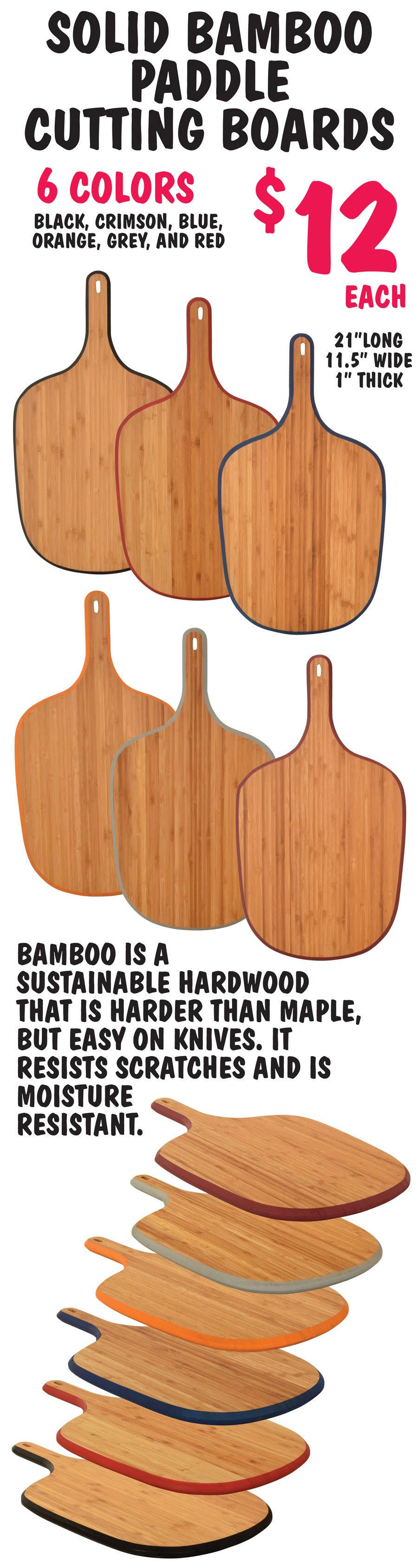 Solid Bamboo Paddle Cutting Boards with colorful edge $12 each - 6 Colors - Black, Crimson, Blue, Orange, Grey and Red. 21 inches long by 11 and a half inches wide by 1 inch thick. Bamboo is a sustainable hardwood that is harder than maple, but easy on knives. It resists scratches and is moisture resistant.
