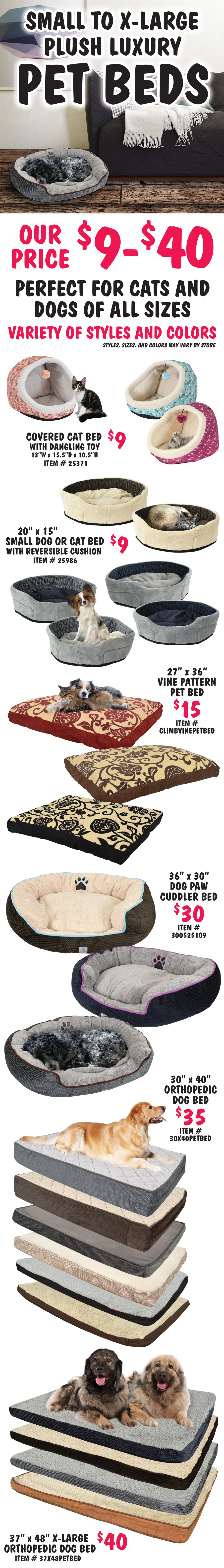 Small to extra large plush luxury Pet Beds, our price $9 to $40, perfect for cats and dogs of all sizes, variety of styles and colors, styles, sizes, and colors may vary by store. Covered cat bed with dangling toy $9, item number 25371, 13 inches wide by 15 and a half inches deep by 10 and a half inches high. 20 inch by 15 inch small dog or cat bed with reversible cushion $9, item number 25986. 27 inch by 36 inch vine pattern pet bed $15, item number CLIMBVINEPETBED. 36 inch by 30 inch dog paw cuddler bed $30, item number 300525109. 30 inch by 40 inch orthopedic dog bed $35, item number 30X40PETBED. 37” by 48 inch extra large orthopedic dog bed $40, item number 37X48PETBED.