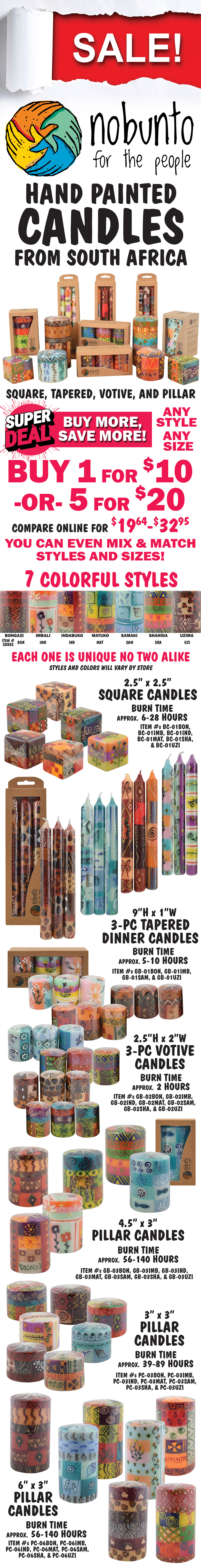 SALE Nobunto Hand Painted Candles from South Africa - square, tapered, votive, and pillar candles. Super Deal, buy more, save more! Buy 1 for $10 or buy 5 for $20, any style, any size, compare online for $19.64 to $32.95, you can even mix and match styles and sizes! 7 colorful styles Bongazi, Imbali, Indabuko, Matuko, Samaki, Shahida, and Uzima. style codes for item numbers are BON for Bongazi, IMB for Imbali, IND for Indabuko, MAT for Matuko, SAM for Samaki, SHA for Shahida, and UZI for Uzima. Each one is unique, no two alike, styles and color will vary by store. Square Candles, 2 and a half inches by 2 and a half inches, burn time approximately 6 to 28 hours, item numbers BC dash 01BON, BC dash 01IMB, BC dash 01IND, BC dash 01MAT, BC dash 01SHA, and BC dash 01UZI. 3-piece Tapered Dinner Candles in gift box, 9 inches tall by 1 inch wide, burn time approximately 5 to 10 hours, item numbers item GB dash 01BON, GB dash 01IMB, GB dash 01SAM, and GB dash 01UZI. 3-piece Votive Candles in gift box, 2 and a half inches tall by 2 inches wide, burn time approximately 2 hours, item numbers GB dash 02BON, GB dash 02IMB, GB dash 02IND, GB dash 02MAT, GB dash 02SAM, GB dash 02SHA, and GB dash 02UZI. Pillar Candles in gift box, 4 and a half inches tall by 3 and a half inches wide, burn time approximately 56 to 140 hours, item numbers GB dash 03BON, GB dash 03IMB, GB dash 03IND, GB dash 03MAT, GB dash 03SAM, GB dash 03SHA, and GB dash 03UZI. Pillar Candles, 3 inches tall by 3 inches wide, burn time approximately 39 to 89 hours, item numbers PC dash 03BON, PC dash 03IMB, PC dash 03IND, PC dash 03MAT, PC dash 03SAM, PC dash 03SHA, and PC dash 03UZI. Pillar Candles, 6 inches tall by 3 inches wide, burn time approximately 56 to 140 hours, item numbers PC dash 06BON, PC dash 06IMB, PC dash 06IND, PC dash 06MAT, PC dash 06SAM, PC dash 06SHA, and PC dash 06UZI.