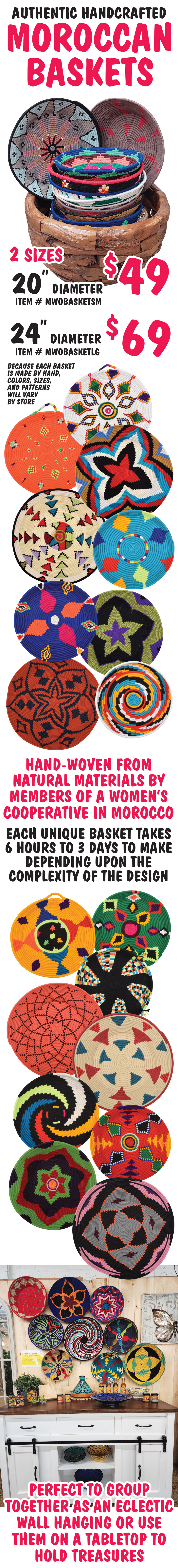 Authentic Handcrafted Moroccan Baskets in 2 sizes - 20 inch diameter $49, item number WMOBASKETSM and 24 inch diameter $69, item number WMOBASKETLG. Hand-woven from natural materials by members of a women’s cooperative in Morocco. Each unique basket takes 6 hours to 3 days to make depending upon the complexity of the design. Perfect to group together as an eclectic wall hanging or use them on a tabletop to hold treasures. Because each basket is made by hand, colors, sizes, and patterns will vary by store.