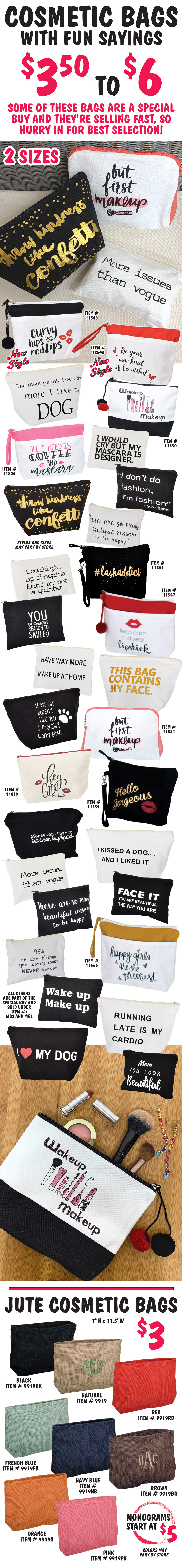 Cosmetic Bags with fun sayings $3.50 to $6, 2 sizes, styles and sizes may vary by store. Some of these bags are a special buy and they're selling fast, so hurry in for best selection! 2 New Styles – Curvy Hips and Red Lips item number 11548 and Be Your Own Kind of Beautiful item number 12543, plus Wakeup Makeup item number 11550, All I Need is Coffee and Mascara item number 11825, hashtag Lash Addict item number 11555, Keep Calm and Wear Lipstick item number 11547, But First Makeup item number 11821, Hey Girl item number 11819, Hello Gorgeous item number 11554, Happy Girls are the Prettiest item number 11566, all others are part of the special buy and sold under item numbers MBS and MBL.