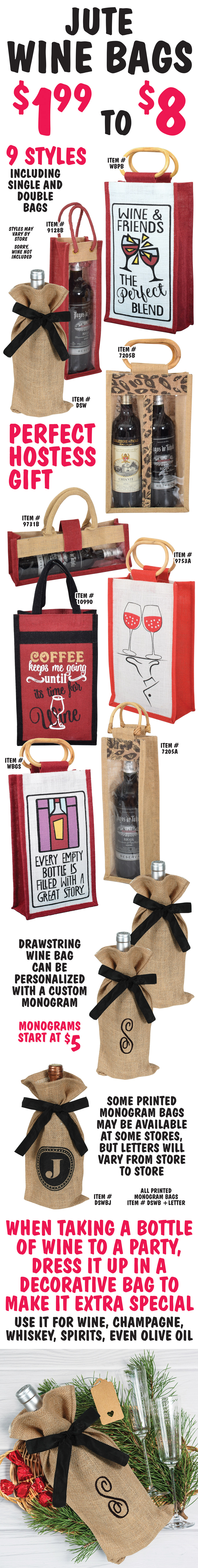 Jute Wine Bags $1.99 to $8, 9 styles including single and double bags. Some with fun sayings like Wine and Friends the perfect blend, Coffee keeps me going until it’s time for wine, and Every empty bottle is filled with a great story. Styles may vary by store. Sorry, wine not included. Drawstring wine bags can be personalized with a custom monogram. Monograms start at $5. Some printed monogram bags may be available at some stores, but letters will vary from store to store. Wine Bags make perfect hostess gifts. When taking a bottle of wine to a party, dress it up in a decorative bag to make it extra special. Use it for wine, champagne, whiskey, spirits, even olive oil.