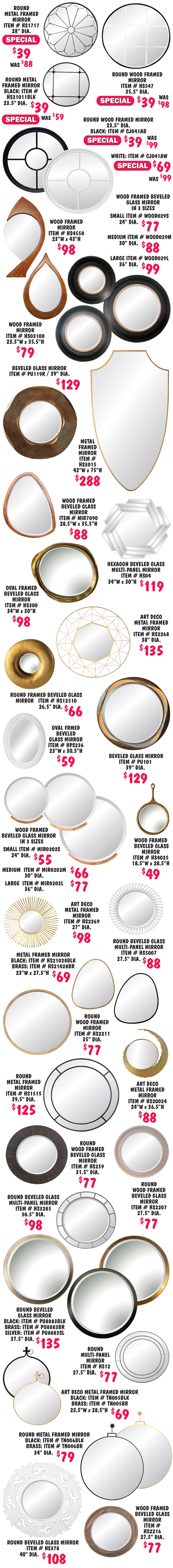 43 styles of metal and wood framed mirrors in a variety of styles, sizes, and shapes, many have beveled glass, most are round with a few oval shaped, tear drop shaped, hexagon, asymmetrical shaped, large shield shaped, multi-paneled glass, and art deco style. From small 18 and a half inch diameter to large 75 inches high. Some frames come in multiple colors, some styles come in multiple sizes. 4 styles are on sale, Round metal framed mirror special price $39, was $88, item number HS1717, 28 inch diameter. Round metal framed mirror special price $39, was $59, item number HS21011BLK, 23 and a half inch diameter. Round wood framed mirror special price $39, was $98, item number HS547, 35 and a half inch diameter. Round wood framed mirror in 2 colors, black special price $39, was $99, item number CJ041AB, white special price $69, was $99, item number CJ041AW, 23 and a half inch diameter.