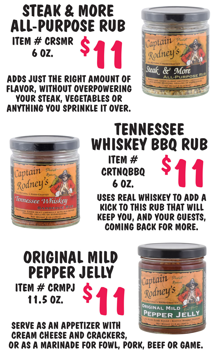 Steak and More All-Purpose Rub $11, item number CRSMR, 6 ounces. Adds just the right amount of flavor, without overpowering your steak, vegetables or anything you sprinkle it over. Tennessee Whiskey Barbeque Rub $11, item number CRTNQBBQ, 6 ounces. Uses real whiskey to add a kick to this rub that will keep you, and your guests, coming back for more. Original Mild Pepper Jelly $11, item number CRMPJ, 11 and a half ounces. Serve as an appetizer with cream cheese and crackers, or as a marinade for fowl, pork, beef or game.