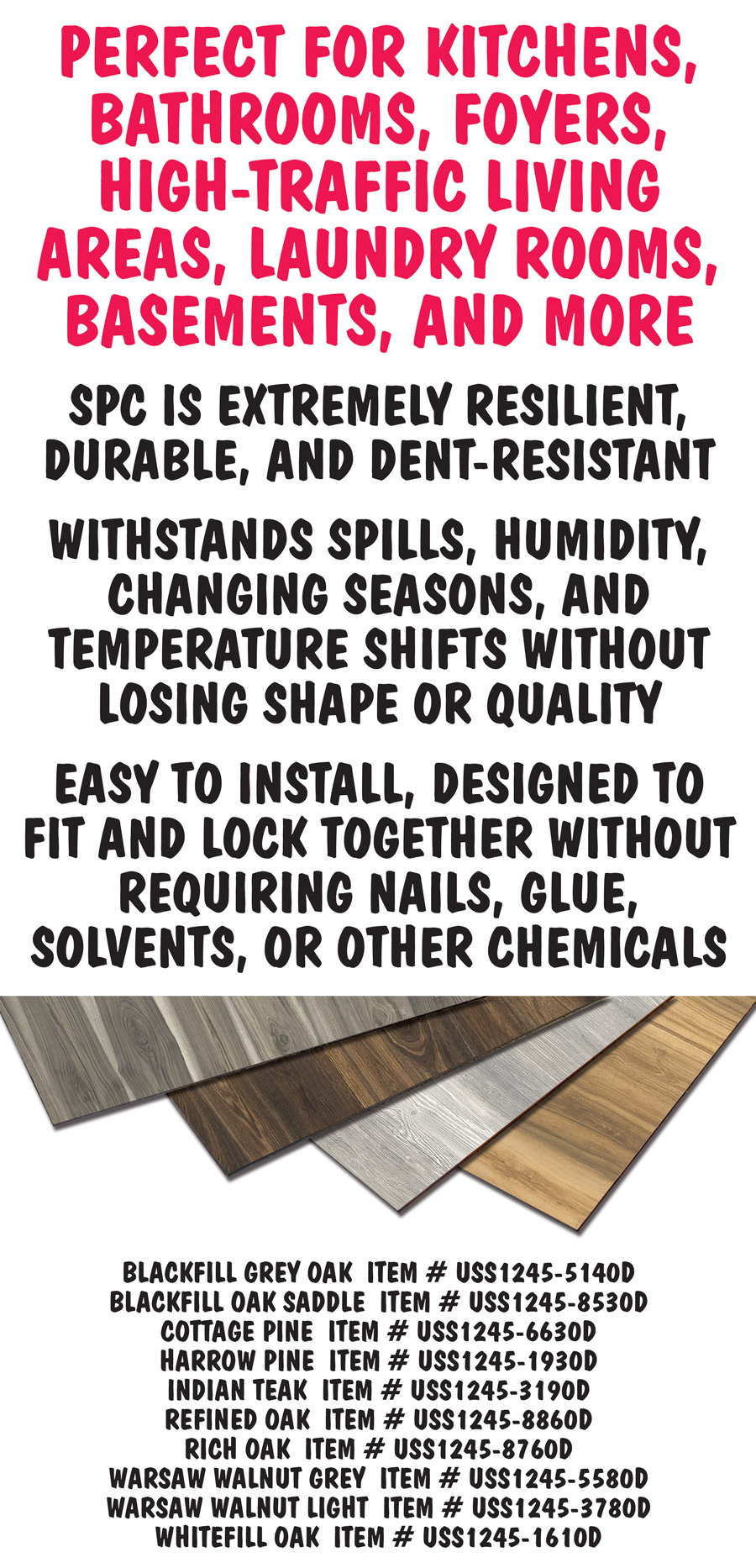Perfect for kitchens, bathrooms, foyers, high traffic living areas, laundry rooms, basements, and more. SPC is extremely resilient, durable, and dent-resistant. It withstands spills, humidity, changing seasons, and temperature shifts without losing shape or quality. It is easy to install, designed to fit and lock together without requiring nails, glue, solvents, or other chemicals. Item numbers Blackfill Grey Oak item number USS1245 dash 5140D, Blackfill Oak Saddle item number USS1245 dash 8530D, Harrow Pine item number USS1245 dash 1930D, Rich Oak item number USS1245 dash 8760D, and Warsaw Walnut Light item number USS1245 dash 3780D.