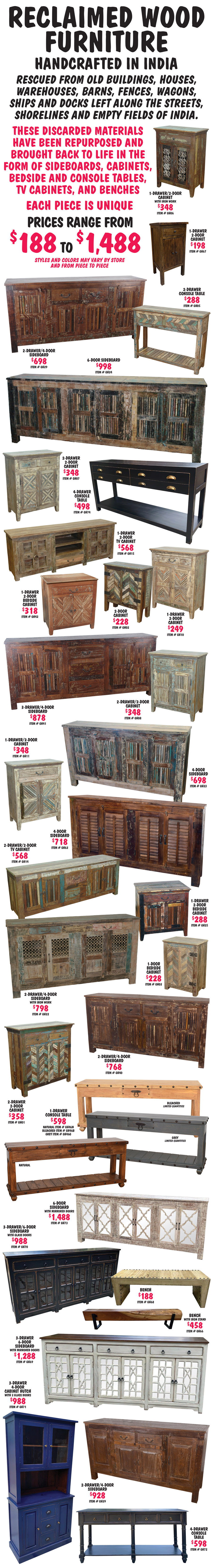 Reclaimed Wood Furniture handcrafted in India, rescued from old buildings, houses, warehouses, barns, fences, wagons, ships and docks left along the streets, shorelines and empty fields of India. These discarded materials have been repurposed and brought back to life in the form of sideboards, cabinets, bedside and console tables, TV cabinets, and benches. These one-of-a-kind pieces of furniture range in price from $188 to $1,488. Each piece is unique. Styles and colors may vary by store and from piece to piece. 1 drawer 2 door cabinet with iron work $348 item number GH06, 1 drawer 2 door cabinet $198 item number GH67, 2 drawer console table $288 item number GH05, 2 drawer 4 door sideboard $698 item number GH29, 6 door sideboard $998 item number GH24, 2 drawer 2 door cabinet $348 item number GH07, 4 drawer console table $498 item number GH74, 1 drawer 2 door TV cabinet $568 item number GH15, 1 drawer 2 door bedside cabinet $318 item number GH42, 2 door cabinet $228 item number GH02, 1 drawer 2 door cabinet $249 item number GH10, 3 drawer 4 door sideboard $878 item number GH41, 2 drawer 2 door cabinet $348 item number GH08, 1 drawer 2 door cabinet $348 item number GH11, 4 door sideboard $698 item number GH23, 4 door sideboard $718 item number GH63, 2 drawer 2 door TV cabinet $568 item number GH14, 1 drawer 2 door bedside cabinet $288 item number GH25, 1 door bedside cabinet $228 item number GH03, 2 drawer 4 door sideboard with iron work $798 item number GH22, 2 drawer 4 door sideboard $768 item number GH40, 2 drawer 2 door cabinet $358 item number GH01, 1 drawer console table $598 natural item number GH46N, bleached item number GH46B limited quantities, and grey item number GH46G limited quantities, 6 door sideboard with mirrored doors $1,488 item number GH73, 3 drawer 6 door sideboard with glass doors $988 item number GH70, bench $188 item number GH68, bench with iron stand $458 item number GH66, 3 drawer 6 door sideboard with mirrored doors $1,288 item number GH69, 3 drawer 4 door cabinet hutch with 2 glass doors $988 item number GH71, 2 drawer 4 door sideboard $928 item number GH39, 4 drawer console table $598 item number GH72.