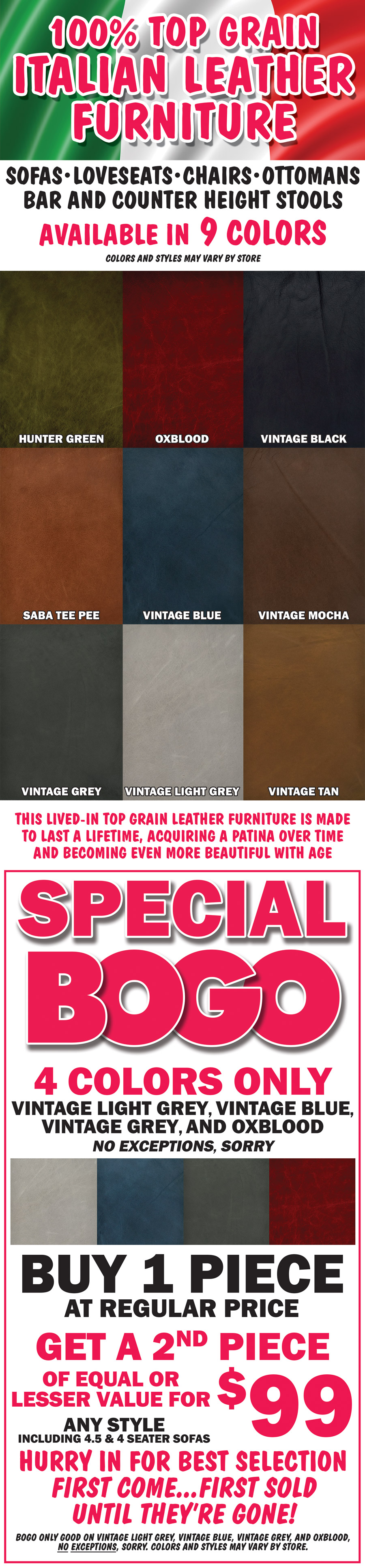 100 percent top grain Italian leather furniture, sofas, loveseats, chairs, ottomans, bar and counter height stools, available in 9 colors – hunter green, oxblood, vintage black, saba tee pee, vintage grey, vintage blue, vintage tan, vintage light grey, and vintage mocha. This lived-in top grain leather furniture is made to last a lifetime, acquiring a patina over time and becoming even more beautiful with age. Colors and styles may vary by store. Special BOGO on 4 colors only vintage light grey, vintage blue, vintage grey, and oxblood, no exceptions, sorry. Buy one piece at regular price, get a second piece of equal or lesser value for $99, any style including 4 and a half and 4 seater sofas. Hurry in for best selection. First come, first sold until they’re gone! BOGO only goo on vintage light grey, vintage blue, vintage grey, and oxblood, no exceptions, sorry. Colors and styles may vary by store.