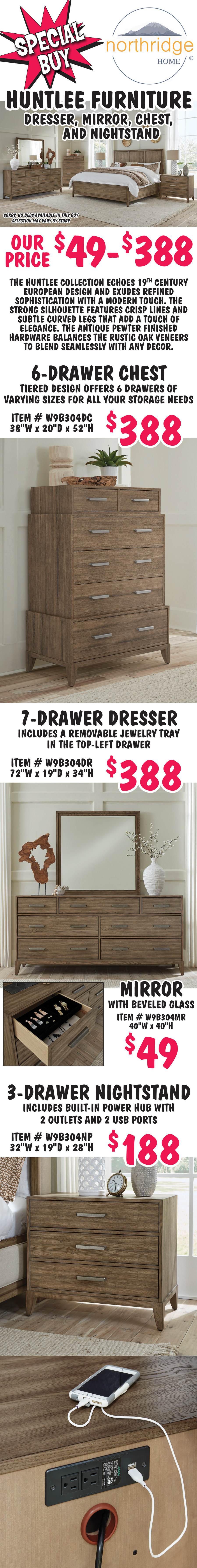 Special Buy Northridge Home Huntlee Furniture, dresser, mirror, chest, and nightstand - our price $49 to $388. Sorry no beds available in this buy, selection may vary by store. The Huntlee Collection echoes 19th Century European design and exudes refined sophistication with a modern touch. The strong silhouette features crisp lines and subtle curved legs that add a touch of elegance. The antique pewter finished hardware balances the rustic oak veneers to blend seamlessly with any decor. 6 drawer chest $388, item number W9B304DC, tiered design offers 6 drawers of varying sizes for all your storage needs, 38 inches wide by 20 inches deep by 52 inches high. 7 drawer dresser $388, item number W9B304DR, includes a removable jewelry tray in the top-left drawer, 72 inches wide by 19 inches deep by 34 inches high. 40 inch by 40 inch mirror with beveled glass $49, item number W9B304MR. 3 drawer nightstand $188, item number W9B304NP, includes built-in power hub with 2 outlets and 2 USB ports, 32 inches wide by 19 inches deep by 28 inches high.