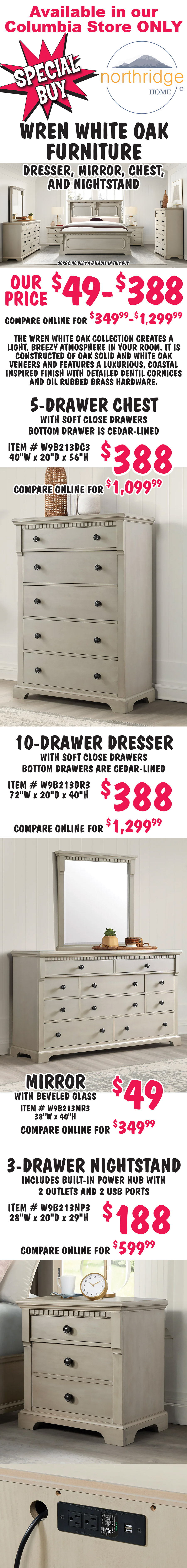Special Buy Northridge Home Wren White Oak Furniture, dresser, mirror, chest, and nightstand, available in our Columbia store only, our price $49 to $388, compare online for $349.99 to $1,299.99. Sorry no beds available in this buy. The Wren White Oak Collection creates a light, breezy atmosphere in your room. It is constructed of oak solid and white oak veneers and features a luxurious, coastal inspired finish with detailed dentil cornices and oil rubbed brass hardware. 5 drawer chest $388, compare online for $1,099.99, item number W9B213DC3, with soft close drawers, bottom drawer is cedar lined, 40 inches wide by 20 inches deep by 56 inches high. 10 drawer dresser $388, compare online for $1,299.99, item number W9B213DR3, with soft close drawers, bottom drawers are cedar lined, 72 inches wide by 20 inches deep by 40 inches high. 38 inch by 40 inch mirror with beveled glass $49, compare online for $349.99, item number W9B213MR3. 3 drawer nightstand $188, compare online for $599.99, item number W9B213NP3, includes built-in power hub with 2 outlets and 2 USB ports, 28 inches wide by 20 inches deep by 29 inches high.