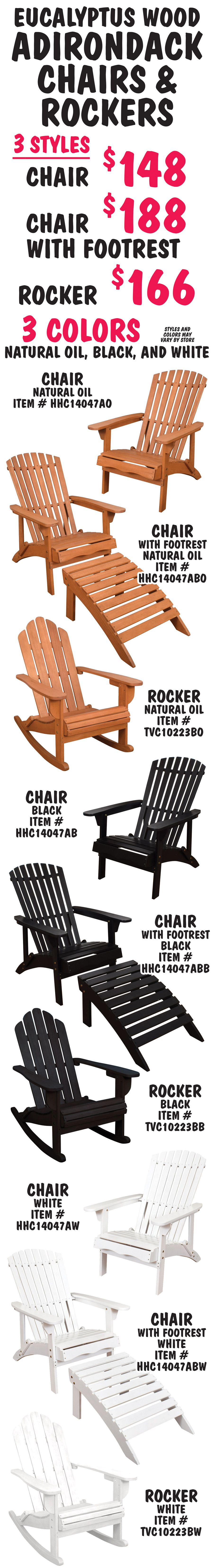Eucalyptus Adirondack Chairs and Rockers. 3 styles – Chair $148, Chair with Footrest $188, Rocker $166. 3 colors – natural oil, black, and white. Styles and colors may vary by store. Natural oil chair item number HHC14047AO, chair with footrest item number HHC14047ABO, and rocker item number TVC10223BO. Black chair item number HHC14047AB, chair with footrest item number HHC14047ABB, and rocker item number TVC10223BB. White chair item number HHC14047AW, chair with footrest item number HHC14047ABW, and rocker item number TVC10223BW. The beautiful red hue of Eucalyptus will darken over time, and if untreated, will transform into a silvery, soft gray tone. Eucalyptus is long lasting and durable and can easily last 25 years or more if well maintained. The high oil content makes it moisture and water-resistant, resistant to rotting and decay, and provides a natural insecticide to protect it from wood eating pests. It is comfortable to sit on because it is soft to the touch. Since Eucalyptus trees grow up to 30 percent faster than other species, it is a very sustainable wood. Eucalyptus furniture is easy to maintain. To keep your chairs at their best and give them the longest life, we recommend sealing the natural oil Adirondacks once or twice a year with an exterior wood sealer like polyurethane or a high-quality, water-based acrylic sealant. The paint on the white and black Adirondacks should be touched up whenever needed to keep the wood protected. 
