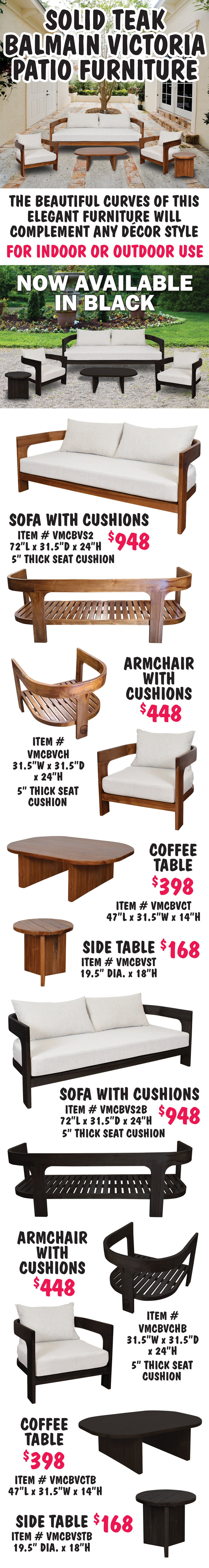Solid Teak Balmain Victoria Patio Furniture. The beautiful curves of this elegant furniture will complement any decor style, for indoor or outdoor use. Now available in natural and black. Sofa with cushions $948, natural item number VMCBVS2, black item number VMCBVS2B, 72 inches long by 31 and a half inches deep by 24 inches high, 5 inch thick seat cushion. Armchair with cushions $448, natural item number VMCBVCH, black item number VMCBVCHB, 31 and a half inches wide by 31 and a half inches deep by 24 inches high, 5 inch thick seat cushion. Coffee Table $398, natural item number VMCBVCT, black item number VMCBVCTB, 47 inches long by 31 and a half inches wide by 14 inches high. Side Table $168, natural item number VMCBVST, black item number VMCBVSTB, 19 and a half inch diameter by 18 inches high.