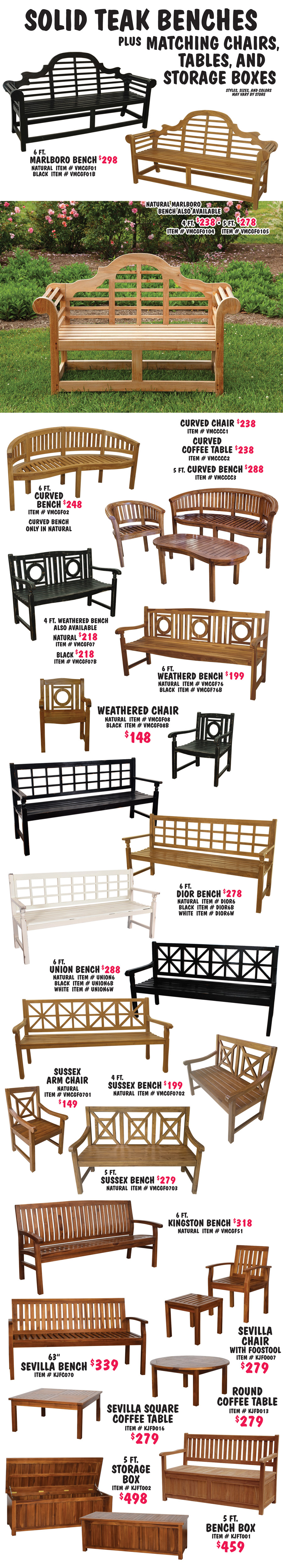 Solid Teak Benches plus matching Chairs, Tables, and Storage Boxes. Styles, sizes, and colors may vary by store. Marlborough Bench 6 foot $298 in 2 colors, natural item number VMCGF01 and black item number VMCGF01B, 4 foot in natural $238, item number VMCGF0104, and 5 foot in natural, item number VMCGF0105. Curved Bench 6 foot in natural $248, item number VMCGF02, 5 foot in natural $288, item number VMCCCC3, Curved Chair in natural $238, item number VMCCCC1, and Curved Coffee Table in natural $238, item number VMCCCC2. Weathered Bench 6 foot $199 in 2 colors, natural item number VMCGF76, and black item number VMCGF76B, 4 foot bench $218 in 2 colors, natural item number VMCGF07, and black item number VMCGF07B, Weathered Chairs $148 in 2 colors, natural item number VMCGF08, and black item number VMCGF08B. Dior Bench 6 foot $278 in 3 colors, natural item number DIOR6, black item number DIOR6B, and white item number DIOR6W. Union Bench 6 foot $288 in 3 colors, natural item number UNION6, black item number UNION6B, and white item number UNION6W. Sussex Bench 5 foot in natural $279, item number VMCGF0703, 4 foot in natural $199 item number VMCGF0702, and chair in natural $149, item number VMCGF0701. Kingston Bench 6 foot in natural $318, item number VMCGF51. Sevilla Bench 63 inches in natural $339, item number KJFC070, Chair with Footstool in natural $279, item number KJF0007, Square Coffee Table in natural $279, item number KJFD016, and Round Coffee Table in natural $279, item number KJFD013. Bench Box 5 foot in natural $459, item number KJFT001. Storage Box 5 foot in natural $498, item number KJFT002.