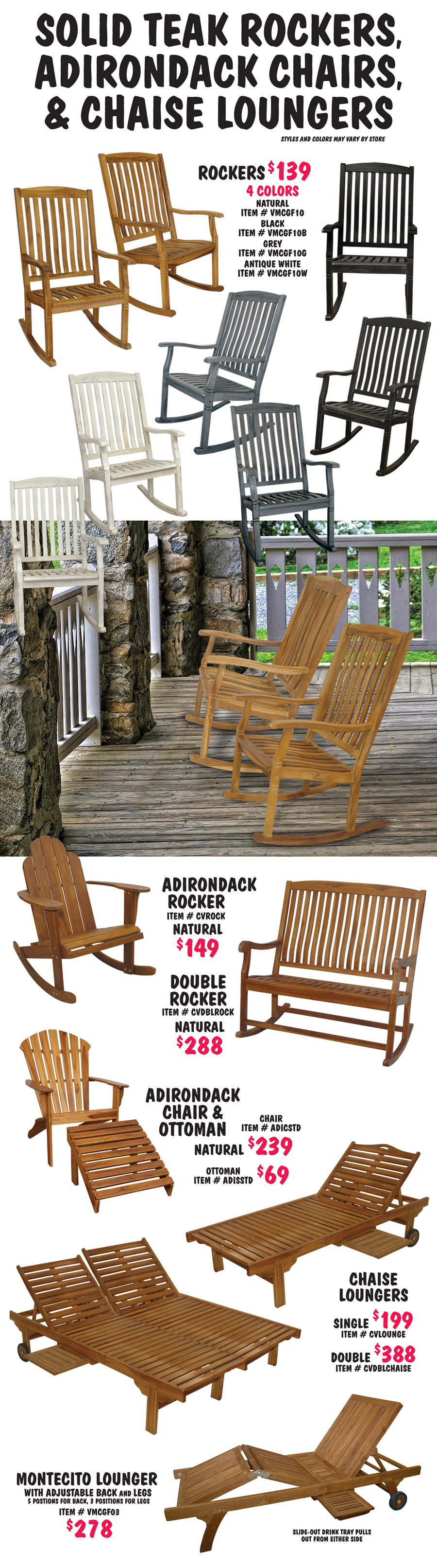 Solid Teak Rockers, Adirondack Chairs, and Chaise Loungers. Styles and colors may vary by store. Rockers $139 in 4 colors natural, black, grey, and antique white, natural item number VMCGF10, black VMCGF10B, grey VMCGF10G, and antique white item number VMCGF10W. Adirondack Rocker in natural $149, item number CVROCK. Double Rocker in natural $288, item number CVDBLROCK. Adirondack Chair and Ottoman in natural, chair $239, item number ADICSTD and ottoman $69, item number ADISSTD. Chaise Loungers in natural, single $199, item number CVLOUNGE and double $388, item number CVDBLCHAISE. Montecito Lounger in natural $278, item number VMCGF03, lounger has adjustable back and legs, 5 positions for back, 3 positions for legs, slide out drink tray pulls out from either side. 