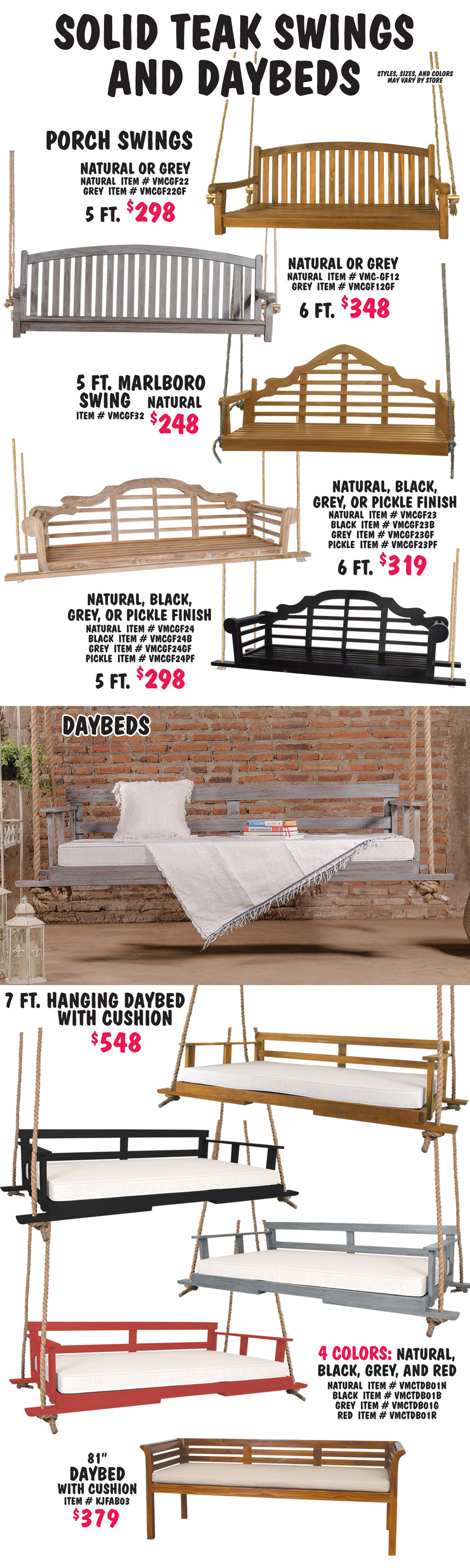 Solid Teak Swings and Daybeds. Styles, sizes, and colors may vary by store. Porch Swings 2 sizes, 2 colors, 5 foot $298 in natural item number VMCGF22 and grey item number VMCGF22FG, 6 foot $348 in natural item number VMC dash GF12 and grey item number VMCFG12GF. Marlborough Swings, style number 1 5 foot in natural $248, item number VMCGF32, and style number 2 in 2 sizes, 5 foot $298 in 4 colors, natural item number VMCGF24, black item number VMCFG24B, grey item number VMCFG24GF, and pickle finish item number VMCFG24PF, and 6 foot $319 in 4 colors, natural item number VMCFG23, black item number VMCFG23B, grey item number VMCFG23GF, and pickle finish item number VMCFG23PF. 7 foot Hanging Daybeds with cushion $548 in 4 colors, natural item number VMCTDB01N, black item number VMCTDB01B, grey item number VMCTDB01G, and red item number VMCTDB01R. 81 inch Daybed with cushion $379, item number KJFAB03.