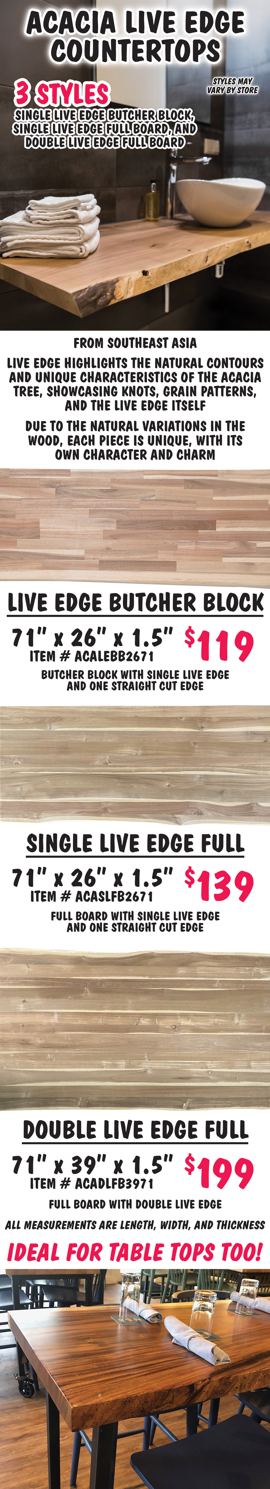 Acacia Live Edge Countertops, 3 styles - single live edge butcher block, single live edge full board, and double live edge full board, styles may vary by store. From Southeast Asia live edge countertops highlight the natural contours and unique characteristics of the acacia tree, showcasing knots, grain patterns, and the live edge itself. Due to the natural variations in the wood, each piece is unique, with its own character and charm. Ideal for table tops too. Single Live Edge Butcher Block countertop 71 inch by 26 inches by 1 and a half inches $119 item number ACALEBB2671, butcher block with single live edge and one straight cut edge. Single Live Edge Full Board countertop 71 inch by 26 inches by 1 and a half inches $139 item number ACASLFB2671, full board with single live edge and one straight cut edge. Double Live Edge Full Board countertop 71 inch by 26 inches by 1 and a half inches $199 item number ACADLFB3971, full board with double live edge. All measurements are length, width, and thickness.