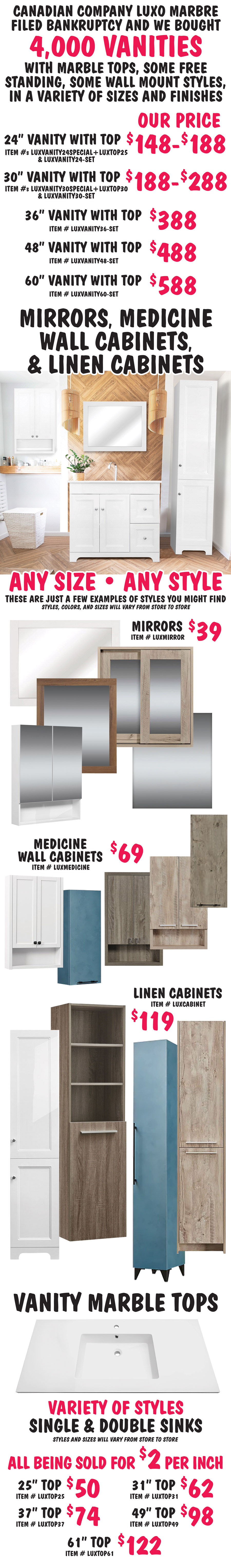 Canadian company Luxo Marbre filed bankruptcy and we bought 4,000 vanities with marble tops, some free standing, some wall mount styles, in a variety of sizes and finishes. 24 inch vanity with marble top, our price $148 to $188, item numbers LUXVANITY24SPECIAL plus LUXTOP25 and LUXVANITY24 dash SET. 30 inch vanity with marble top, $188 to $288, item numbers LUXVANITY30SPECIAL plus LUXTOP30 and LUXVANITY30 dash SET. 36 inch vanity with marble top $388, item number LUXVANITY36 dash SET. 48 inch vanity with marble top $488, item number LUXVANITY48 dash SET. 60 inch vanity with marble top $588, item number LUXVANITY60 dash SET. Mirrors, Medicine Wall Cabinets, and Linen Cabinets $39 to $119, any size, and style. These are just a few examples of styles you might find, styles, colors, and sizes will vary from store to store. Mirrors $39 item number LUXMIRROR, medicine wall cabinets $69 item number LUXMEDICINE, and linen cabinets $119 item number LUXCABINET. Vanity Marble Tops, variety of styles, single and double sinks, all being sold for $2 per inch. 25 inch top $50 item number LUXTOP25, 31 inch top $62 item number LUXTOP31, 37 inch top $74 item number LUXTOP37, 49 inch top $98 item number LUXTOP49, and 61 inch top $122 item number LUXTOP61.Styles and sizes will vary from store to store.