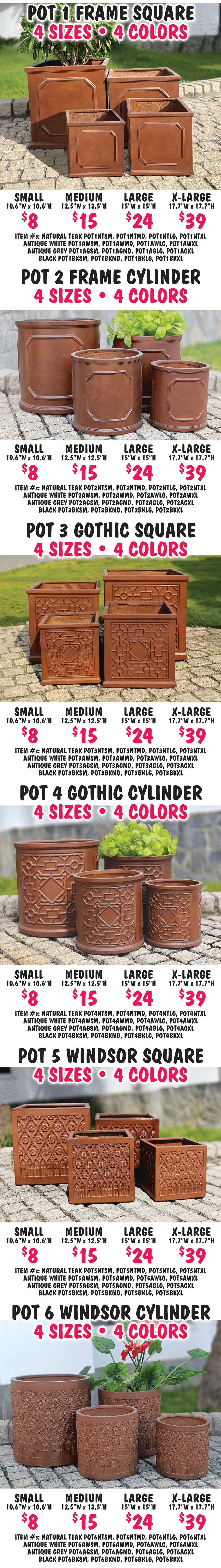 POT 1 Frame Square 4 sizes Small, Medium, Large, Extra Large. 4 colors Natural Teak, Antique White, Antique Grey, and Black. Small $8 10 point 6 inches wide by 10 point 6 inches high, medium $15 12 point 5 inches wide by 12 point 5 inches high, large $24 15 inches wide by 15 inches high, extra large $39 17 point 7 inches wide by 17 point 7 inches high. Item numbers Natural Teak POT1NTSM, POT1NTMD, POT1NTLG, POT1NTXL, Antique White POT1AWSM, POT1AWMD, POT1AWLG, POT1AWXL, Antique Grey POT1AGSM, POT1AGMD, POT1AGLG, POT1AGXL, Black POT1BKSM, POT1BKMD, POT1BKLG, POT1BKXL. POT 2 Frame Cylinder 4 sizes Small, Medium, Large, Extra Large. 4 colors Natural Teak, Antique White, Antique Grey, and Black. Small $8 10 point 6 inches wide by 10 point 6 inches high, medium $15 12 point 5 inches wide by 12.5 inches high, large $24 15 inches wide by 15 inches high, extra large $39 17 point 7 inches wide by 17 point 7 inches high. Item numbers Natural Teak POT2NTSM, POT2NTMD, POT2NTLG, POT2NTXL, Antique White POT2AWSM, POT2AWMD, POT2AWLG, POT2AWXL, Antique Grey POT2AGSM, POT2AGMD, POT2AGLG, POT2AGXL, Black POT2BKSM, POT2BKMD, POT2BKLG, POT2BKXL. POT 3 Gothic Square 4 sizes Small, Medium, Large, Extra Large. 4 colors Natural Teak, Antique White, Antique Grey, and Black. Small $8 10 point 6 inches wide by 10 point 6 inches high, medium $15 12 point 5 inches wide by 12 point 5 inches high, large $24 15 inches wide by 15 inches high, extra large $39 17 point 7 inches wide by 17 point 7 inches high. Item numbers Natural Teak POT3NTSM, POT3NTMD, POT3NTLG, POT3NTXL, Antique White POT3AWSM, POT3AWMD, POT3AWLG, POT3AWXL, Antique Grey POT3AGSM, POT3AGMD, POT3AGLG, POT3AGXL, Black POT3BKSM, POT3BKMD, POT3BKLG, POT3BKXL. POT 4 Gothic Cylinder 4 sizes Small, Medium, Large, Extra Large. 4 colors Natural Teak, Antique White, Antique Grey, and Black. Small $8 10 point 6 inches wide by 10 point 6 inches high, medium $15 12 point 5 inches wide by 12 point 5 inches high, large $24 15 inches wide by 15 inches high, extra large $39 17 point 7 inches wide by 17 point 7 inches high. Item number Natural Teak POT4NTSM, POT4NTMD, POT4NTLG, POT4NTXL, Antique White POT4AWSM, POT4AWMD, POT4AWLG, POT4AWXL, Antique Grey POT4AGSM, POT4AGMD, POT4AGLG, POT4AGXL, Black POT4BKSM, POT4BKMD, POT4BKLG, POT4BKXL. POT 5 Windsor Square 4 sizes Small, Medium, Large, Extra Large. 4 colors Natural Teak, Antique White, Antique Grey, and Black. Small $8 10 point 6 inches wide by 10 point 6 inches high, medium $15 12 point 5 inches wide by 12 point 5 inches high, large $24 15 inches wide by 15 inches high, extra large $39 17 point 7 inches wide by 17 point 7 inches high. Item numbers Natural Teak POT5NTSM, POT5NTMD, POT5NTLG, POT5NTXL, Antique White POT5AWSM, POT5AWMD, POT5AWLG, POT5AWXL, Antique Grey POT5AGSM, POT5AGMD, POT5AGLG, POT5AGXL, Black POT5BKSM, POT5BKMD, POT5BKLG, POT5BKXL. POT 6 Windsor Cylinder 4 sizes Small, Medium, Large, Extra Large. 4 colors Natural Teak, Antique White, Antique Grey, and Black. Small $8 10 point 6 inches wide by 10 point 6 inches high, medium $15 12 point 5 inches wide by 12 point 5 inches high, large $24 15 inches wide by 15 inches high, extra large $39 17 point 7 inches wide by 17 point 7 inches high. Item numbers Natural Teak POT6NTSM, POT6NTMD, POT6NTLG, POT6NTXL, Antique White POT6AWSM, POT6AWMD, POT6AWLG, POT6AWXL, Antique Grey POT6AGSM, POT6AGMD, POT6AGLG, POT6AGXL, Black POT6BKSM, POT6BKMD, POT6BKLG, POT6BKXL.
