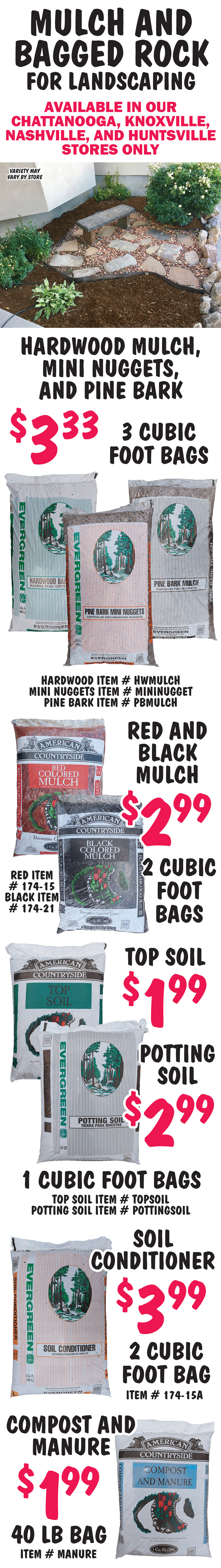 Mulch and Bagged Rock available in our Chattanooga, Knoxville, Nashville, and  Huntsville stores only, variety may vary by store. Hardwood Mulch, Mini Nuggets, and Pine Bark $3.33 per 3 cubic foot bag, hardwood item number HWMULCH, mini nuggets item number MININUGGET, and pine bark item number PBMULCH. Red and Black Mulch $2.99 per 2 cubic foot bag, red item number 174 dash 15 and black item number 174 dash 21. Top Soil $1.99 per 1 cubic foot bag, item number TOPSOIL. Potting Soil $2.99 per 1 cubic foot bag, item number POTTINGSOIL. Soil Conditioner $3.99 per 2 cubic foot bag, item number 174 dash 15A. Compost and Manure $1.99 per 40 pound bag, item number MANURE.