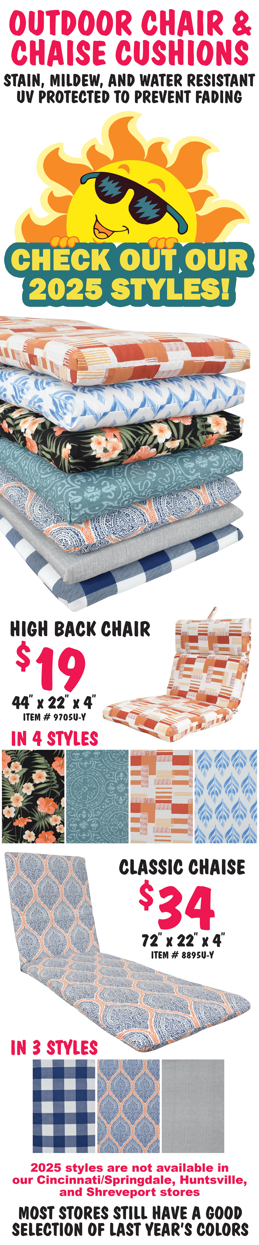 Outdoor Chair and Chaise Cushions with 4 inch thick knife edge. Stain, mildew, and water resistant, UV protected to prevent fading. Check out our 2025 styles! High back chair cushion $19, 44 inches long by 22 inches wide by 4 inches thick in 4 styles, item number 9705U dash Y. Classic chaise cushion $34, 72 inches long by 22 inches wide by 4 inches thick in 3 styles, item number 8895U dash Y. 2025 styles are not available in our Cincinnati Springdale, Huntsville, and Shreveport stores, but most stores still have a good selection of last year’s colors.