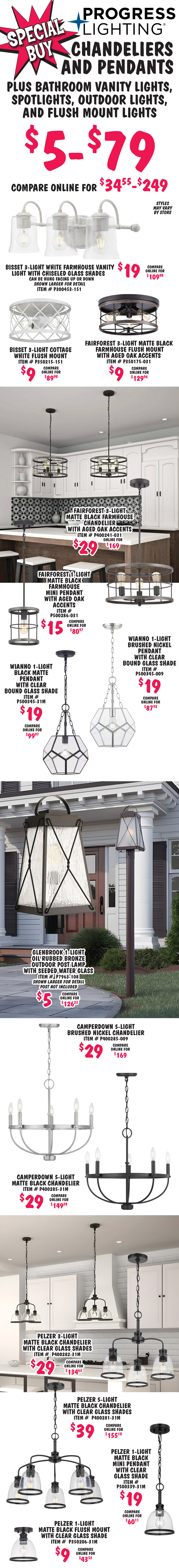 Special Buy Progress Lighting Chandeliers and Pendants plus Bathroom Vanity Lights, Spotlights, Outdoor Lights, and Flush Mount Lights $5 to $79, compare online for $34.55 to $249. Styles may vary by store. Bisset 3 light white farmhouse vanity light with chiseled glass shades $19, compare online for $109.98, can be hung facing up or down, item number P300453 dash 151, shown larger for detail. Bisset 3 light cottage white flush mount light $9, compare online for $89.98, item number P350215 dash 151. Fairforest 3 light matte black farmhouse flush mount light with aged oak accents $9, compare online for $129.96, item number P350175 dash 031. Fairforest 3 light matte black farmhouse chandelier with aged oak accents $29, compare online for $169, item number P400241 dash 031. Fairforest 1 light matte black farmhouse mini pendant with aged oak accents $15, compare online for $80.97, item number P500286 dash 031. Wianno 1 light black matte pendant with clear bound glass shade $19, compare online for $99.97, item number P500345 dash 31M. Wianno 1 light brushed nickel pendant with clear bound glass shade $19, compare online for $87.92, item number P500345 dash 009. Glenbrook 1 light oil rubbed bronze outdoor post lamp with seeded water glass $5, compare online for $126.23, shown larger for detail, post not included. Camperdown 5 light brushed nickel chandelier $29, compare online for $169, item number P400285-009. Camperdown 5 light matte black chandelier $29, compare online for $149.38, item number P400285-31M. Pelzer 3 light matte black chandelier with clear glass shades $29, compare online for $134.63, item number P400282 dash 31M. Pelzer 5 light matte black chandelier with clear glass shades $39, compare online for $155.18, item number P400281 dash 31M. Pelzer 1 light matte black pendant with clear glass shade $19, compare online for $134.63, item number P500339 dash 31M. Pelzer 1 light matte black flush mount light with clear glass shade $9, compare online for $43.53, item number P350206 dash 31M.
