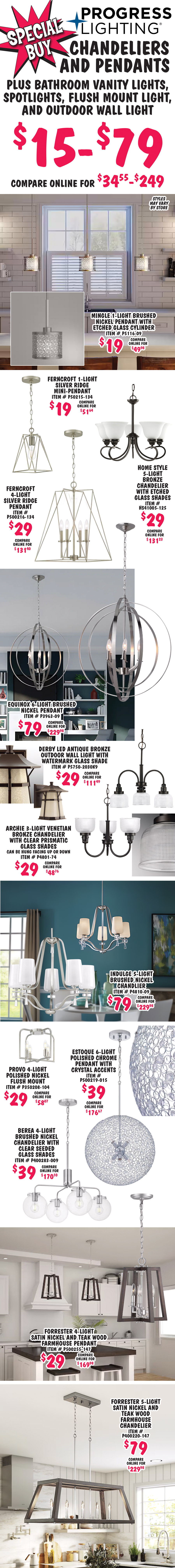 Special Buy Progress Lighting Chandeliers and Pendants plus Bathroom Vanity Lights, Spotlights, Flush Mount Light, and Outdoor Wall Light $15 to $79, compare online for $34.55 to $249. Styles may vary by store. Mingle 1 light brushed nickel pendant with etched glass cylinder $19, compare online for $49.98, item number P5116 dash 09. Ferncroft 1 light silver ridge mini pendant $19, compare online for $51.64, item number P50215 dash 134. Ferncroft 4 light silver ridge pendant $29, compare online for $131.40, item number P500216 dash 134. Home Style 5 light bronze chandelier with etched glass shades $29, compare online for $131.23, item number HS41005 dash 125. Equinox 6 light brushed nickel pendant $79, compare online for $229.98, item number P3963 dash 09. Derby L E D antique bronze outdoor wall light with watermark glass shade $29, compare online for $111.49, item number P5750 dash 2030K9. Archie 3 light Venetian bronze chandelier with clear prismatic glass shades $29, compare online for $48.76, can be hung facing up or down, item number P4801 dash 74. Indulge 5 light brushed nickel chandelier $79, compare online for $229.98, item number P4810 dash 09. Provo 4 light polished nickel flush mount light $29, compare online for $58.07, item number P350208 dash 104. Estoque 6 light polished chrome pendant with crystal accents $39, compare online for $176.67, item number P500219 dash 015. Berea 4 light brushed nickel chandelier with clear seeded glass shades $39, compare online for 170.10, item number P400283 dash 009. Forrester 4 light satin nickel and teak wood farmhouse pendant $29, compare online for $169.98, item number P500255 dash 147. Forrester 5 light satin nickel and teak wood farmhouse chandelier $79, compare online for $229.98, item number P400220 dash 147.