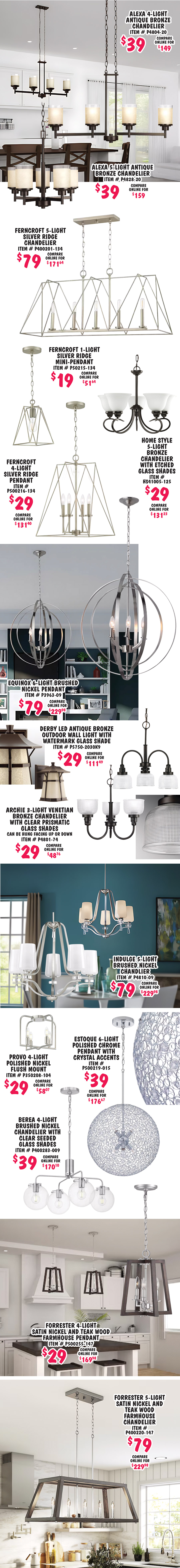 Alexa 4 light antique bronze chandelier $39, compare online for $149, item number P4804 dash 20. Alexa 5 light antique bronze chandelier $39, compare online for $159, item number P4828 dash 20. Ferncroft 5 light silver ridge chandelier $79, compare online for $171.64, item number P400201 dash 134. Ferncroft 1 light silver ridge mini pendant $19, compare online for $51.64, item number P50215 dash 134. Ferncroft 4 light silver ridge pendant $29, compare online for $131.40, item number P500216 dash 134. Home Style 5 light bronze chandelier with etched glass shades $29, compare online for $131.23, item number HS41005 dash 125. Equinox 6 light brushed nickel pendant $79, compare online for $229.98, item number P3963 dash 09. Derby L E D antique bronze outdoor wall light with watermark glass shade $29, compare online for $111.49, item number P5750 dash 2030K9. Archie 3 light Venetian bronze chandelier with clear prismatic glass shades $29, compare online for $48.76, can be hung facing up or down, item number P4801 dash 74. Indulge 5 light brushed nickel chandelier $79, compare online for $229.98, item number P4810 dash 09. Provo 4 light polished nickel flush mount light $29, compare online for $58.07, item number P350208 dash 104. Estoque 6 light polished chrome pendant with crystal accents $39, compare online for $176.67, item number P500219 dash 015. Berea 4 light brushed nickel chandelier with clear seeded glass shades $39, compare online for 170.10, item number P400283 dash 009. Forrester 4 light satin nickel and teak wood farmhouse pendant $29, compare online for $169.98, item number P500255 dash 147. Forrester 5 light satin nickel and teak wood farmhouse chandelier $79, compare online for $229.98, item number P400220 dash 147.