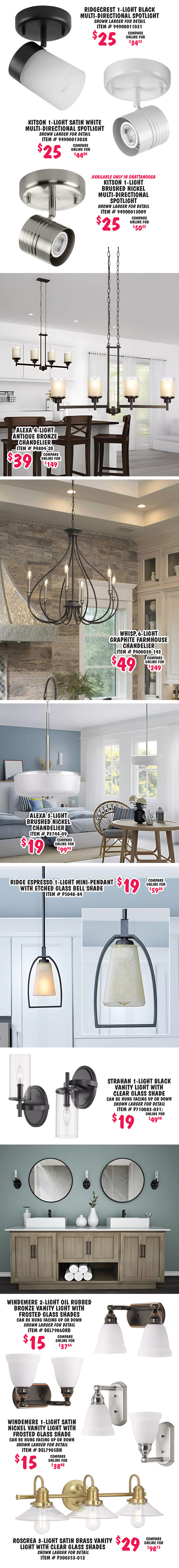 Ridgecrest 1 light black multi directional spotlight $25, compare online for $34.55, item number 94900011031, shown larger for detail. Kitson 1 light satin white multi directional spotlight $25, compare online for $44.84, item number 94900013028, shown larger for detail. Kitson 1 light brushed nickel multi directional spotlight available only in Chattanooga $25, compare online for $50.22, item number 94900013009, shown larger for detail. Alexa 4 light antique bronze chandelier $39, compare online for $149, item number P4804 dash 20. Whisp 6 light graphite farmhouse chandelier $49, compare online for $249, item number P400030 dash 143. Alexa 3 light brushed nickel chandelier $19, compare online for $99.98, item number P3744 dash 09. Ridge Espresso 1 light mini pendant with etched glass bell shade $19, compare online for $59.20, item number P5048 dash 84. Strahan 1 light black vanity light with clear glass shade $19, compare online for $49.98, can be hung facing up or down, item number P710083 dash 031, shown larger for detail. Windemere 2 light oil rubbed bronze vanity light with frosted glass shades $15, compare online for $37.66, can be hung facing up or down, item number DEL7906ORB, shown larger for detail. Windemere 1 light satin nickel vanity light with frosted glass shade $15, compare online for $38.48, can be hung facing up or down, item number DEL7905BN, shown larger for detail. Roscrea 3 light satin brass vanity light with clear glass shades $29, compare online for $98.73, item number P300353 dash 012, shown larger for detail.