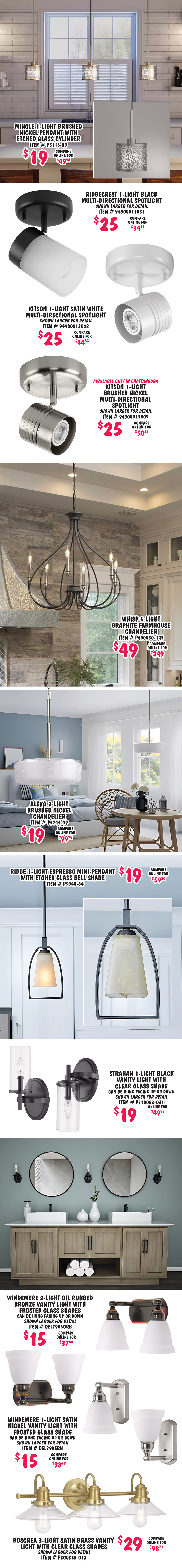 Mingle 1 light brushed nickel pendant with etched glass cylinder $19, compare online for $49.98, item number P5116 dash 09. Ridgecrest 1 light black multi directional spotlight $25, compare online for $34.55, item number 94900011031, shown larger for detail. Kitson 1 light satin white multi directional spotlight $25, compare online for $44.84, item number 94900013028, shown larger for detail. Kitson 1 light brushed nickel multi directional spotlight available only in Chattanooga $25, compare online for $50.22, item number 94900013009, shown larger for detail. Whisp 6 light graphite farmhouse chandelier $49, compare online for $249, item number P400030 dash 143. Alexa 3 light brushed nickel chandelier $19, compare online for $99.98, item number P3744 dash 09. Ridge 1 light espresso mini pendant with etched glass bell shade $19, compare online for $59.20, item number P5048 dash 84. Strahan 1 light black vanity light with clear glass shade $19, compare online for $49.98, can be hung facing up or down, item number P710083 dash 031, shown larger for detail. Windemere 2 light oil rubbed bronze vanity light with frosted glass shades $15, compare online for $37.66, can be hung facing up or down, item number DEL7906ORB, shown larger for detail. Windemere 1 light satin nickel vanity light with frosted glass shade $15, compare online for $38.48, can be hung facing up or down, item number DEL7905BN, shown larger for detail. Roscrea 3 light satin brass vanity light with clear glass shades $29, compare online for $98.73, item number P300353 dash 012, shown larger for detail.