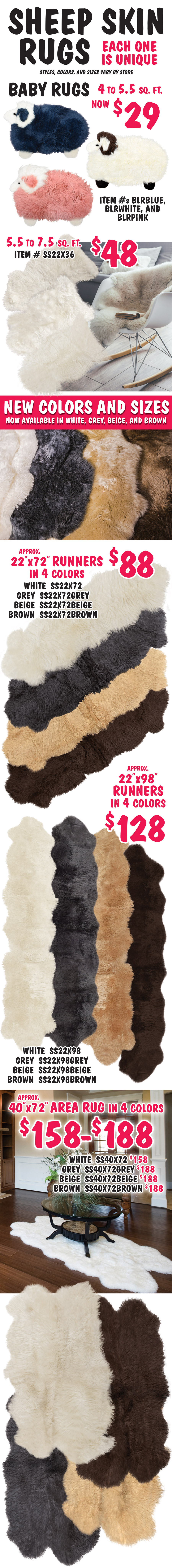 Genuine Sheep Skin Rugs – new colors and sizes, now available in white, grey, beige, and brown, starting at $48. Sizes range from 22 inches by 36 inches to 8 feet by 11 feet. Each one is unique. Styles, colors, and sizes vary by store. Baby Rugs look like fuzzy sheep in pink, blue, and white - now $29, size 28 by 16 inches. 22 by 36 inch small sheep skin in white, $48. 22 by 72 inch runners in 4 colors, $88. 22 by 98 inch runners in 4 colors, $128. 40 by 72 inch area rugs in 4 colors, $158 to $188.