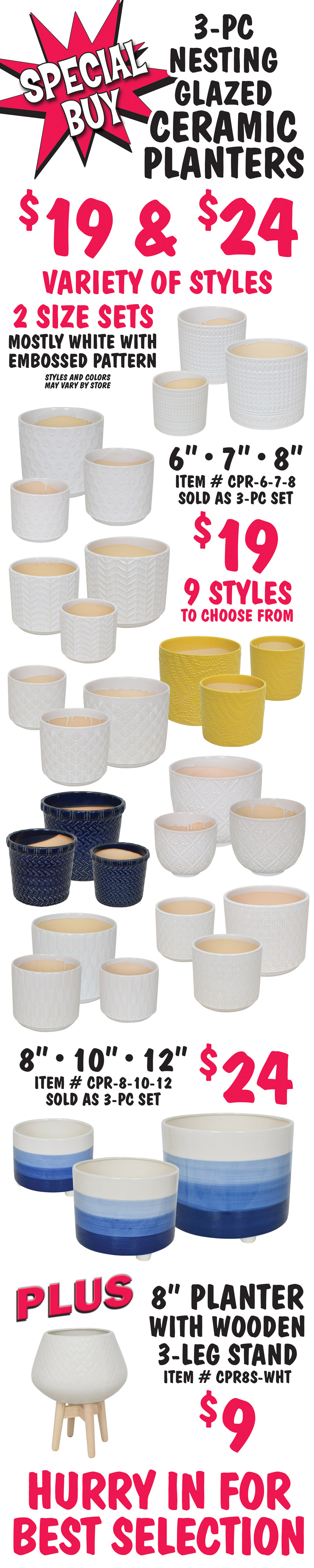 Special Buy 3 piece nesting glazed ceramic planters $19 and $24, variety of styles, 2 size sets, mostly white with embossed pattern, styles and colors may vary by store. 6 inch, 7 inch, and 8 inch sets $19, item number CPR dash 6 dash 7 dash 8, 9 styles to choose from, sold as 3 piece sets only. 8 inch, 10 inch, and 12 inch set $24, item number CPR dash 8 dash 10 dash 12, sold as 3 piece set only. Plus 8 inch planter with wooden 3 leg stand $9, item number CPR8S dash WHT. Hurry in for best selection.