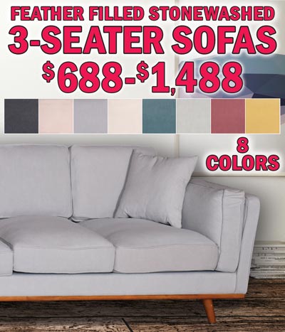 3-Seater Upholstered Sofas, feather filled, stonewashed fabric, with wooden base and legs. 90 inches long, that’s 7 and a half feet. In stock, on the floor, take it home today! $688 to $1,488 in 8 colors - dove grey, lagoon, ivory white, almond, charcoal grey, mineral, shell red, and sunshine gold. Dove grey is now only $688. Ivory white and lagoon are now $988 and almond is now $1,288. Charcoal grey, mineral, shell red, and sunshine gold are $1,488. Colors may vary by store. Stonewashed fabric is 30% linen and 70% cotton, filled with 50% white duck feather and 50% polyester foam for firmness. Each sofa has 8 individual cushions and 2 matching throw pillows.